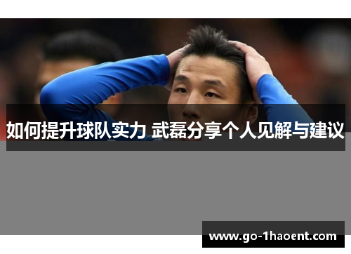 如何提升球队实力 武磊分享个人见解与建议