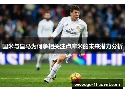 国米与皇马为何争相关注卢库米的未来潜力分析