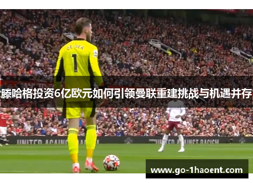 滕哈格投资6亿欧元如何引领曼联重建挑战与机遇并存