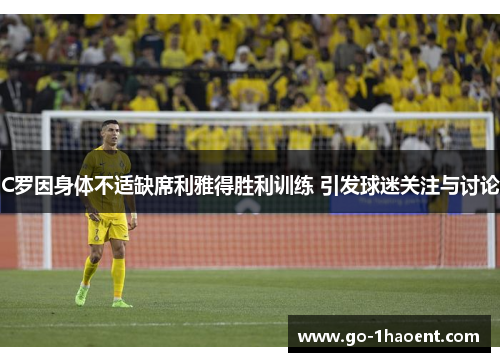 C罗因身体不适缺席利雅得胜利训练 引发球迷关注与讨论