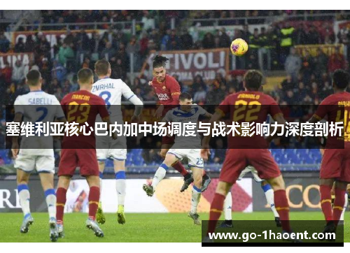 塞维利亚核心巴内加中场调度与战术影响力深度剖析