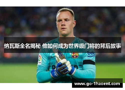 纳瓦斯全名揭秘 他如何成为世界级门将的背后故事