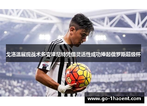 戈洛温展现战术多变泽尼特凭借灵活性成功捧起俄罗斯超级杯