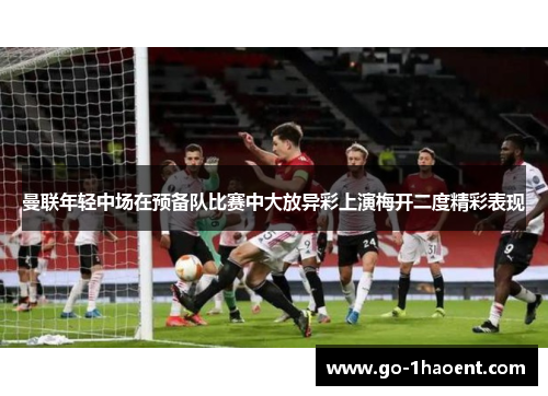 曼联年轻中场在预备队比赛中大放异彩上演梅开二度精彩表现 曼联年轻中场在预备队比赛中大放异彩上演梅开二度精彩表现