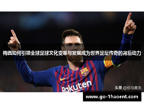 梅西如何引领全球足球文化变革与发展成为世界足坛传奇的背后动力