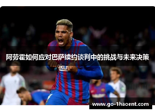 阿劳霍如何应对巴萨续约谈判中的挑战与未来决策